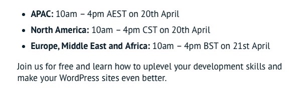 APAC: 10am – 4pm AEST on 20th April
North America: 10am – 4pm CST on 20th April
Europe, Middle East and Africa: 10am – 4pm BST on 21st April
Join us for free and learn how to uplevel your development skills and make your WordPress sites even better.