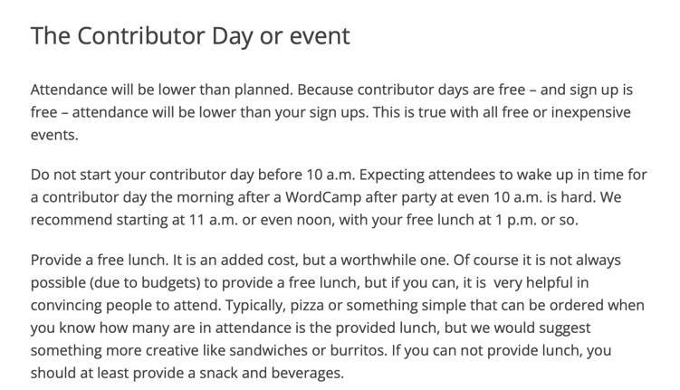 Attendance will be lower than planned. Because contributor days are free – and sign up is free – attendance will be lower than your sign ups. This is true with all free or inexpensive events.  Do not start your contributor day before 10 a.m. Expecting attendees to wake up in time for a contributor day the morning after a WordCamp after party at even 10 a.m. is hard. We recommend starting at 11 a.m. or even noon, with your free lunch at 1 p.m. or so.  Provide a free lunch. It is an added cost, but a worthwhile one. Of course it is not always possible (due to budgets) to provide a free lunch, but if you can, it is  very helpful in convincing people to attend. Typically, pizza or something simple that can be ordered when you know how many are in attendance is the provided lunch, but we would suggest something more creative like sandwiches or burritos. If you can not provide lunch, you should at least provide a snack and beverages.  Likewise, provide free coffee, water, and/or soft drinks. In the U.S., Starbucks provides cartons of hot coffee at a reasonable charge. Water is also invaluable to have on hand in the form of cheap bottled water or an easily accessible drinking fountain with cups.