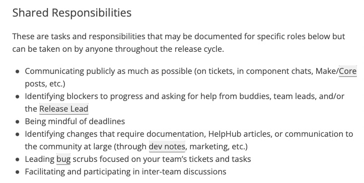 Shared Responsibilities These are tasks and responsibilities that may be documented for specific roles below but can be taken on by anyone throughout the release cycle. * Communicating publicly as much as possible (on tickets, in component chats, Make/Core posts, etc.) * Identifying blockers to progress and asking for help from buddies, team leads, and/or the Release Lead * Being mindful of deadlines * Identifying changes that require documentation, HelpHub articles, or communication to the community at large (through dev notes, marketing, etc.) * Leading bug scrubs focused on your team’s tickets and tasks * Facilitating and participating in inter-team discussions