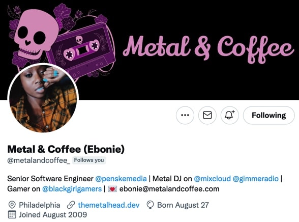The featured image has a skull and cassette tape, the words say metal & coffee.  The following text on the profile is as follows:  Metal & Coffee (Ebonie)
@metalandcoffee_
Follows you
Senior Software Engineer 
@penskemedia
 | Metal DJ on 
@mixcloud 
@gimmeradio
 | Gamer on 
@blackgirlgamers
 | ebonie@metalandcoffee.com
Philadelphiathemetalhead.dev
Born August 27