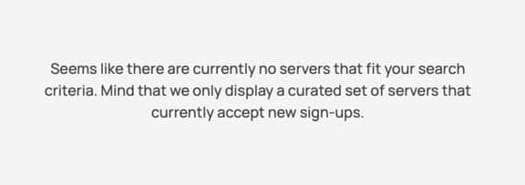Seems like there are currently no servers that fit your search criteria. Mind that we only display a curated set of servers that currently accept new sign-ups.