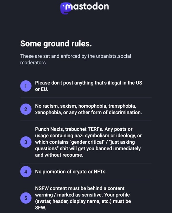 Some ground rules.  These are set and enforced by the urbanists.social moderators.  Please don't post anything that's illegal in the US or EU.
No racism, sexism, homophobia, transphobia, xenophobia, or any other form of discrimination.
Punch Nazis, trebuchet TERFs. Any posts or usage containing nazi symbolism or ideology, or which contains "gender critical" / "just asking questions" shit will get you banned immediately and without recourse.
No promotion of crypto or NFTs.
NSFW content must be behind a content warning / marked as sensitive. Your profile (avatar, header, display name, etc.) must be SFW.