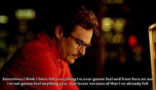 Quote from the 2013 Movie Her about a man falling in love with his virtual assistant AI.
"Sometimes I think I have felt everything I'm ever gonna feel and from here on out I'm not gonna feel anything new just lesser versions of that I've already felt.