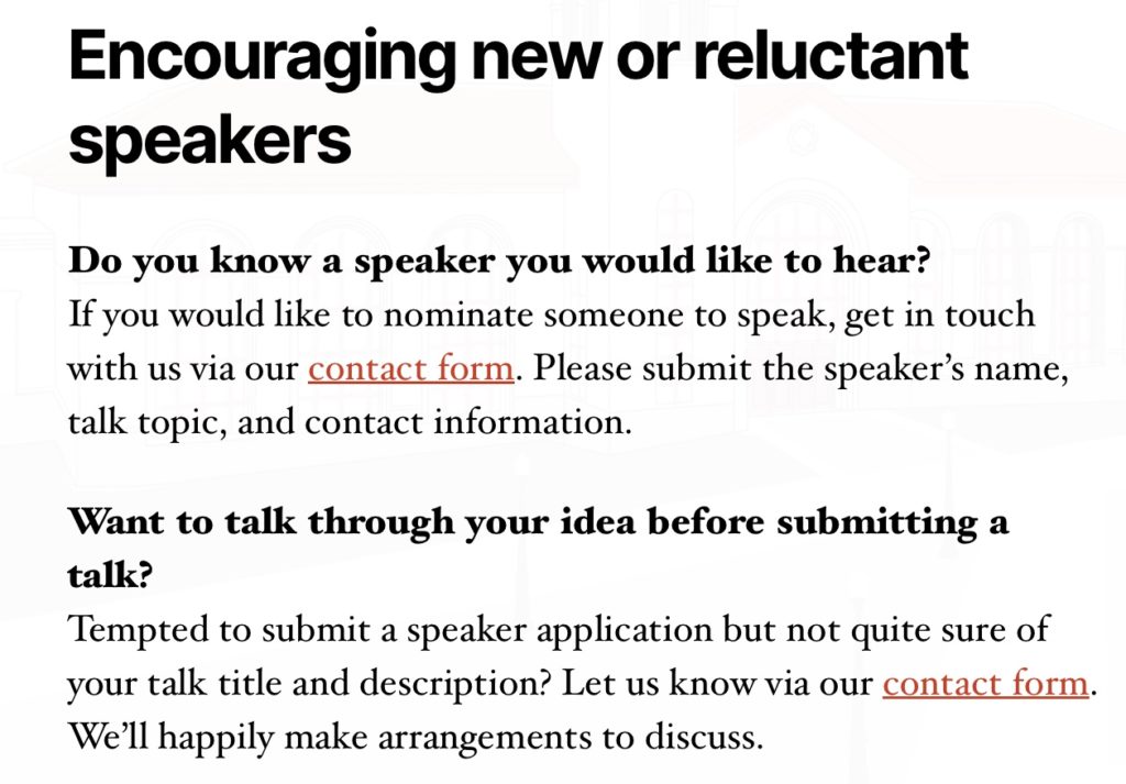 Encouraging new or reluctant speakers  Do you know a speaker you would like to hear?
If you would like to nominate someone to speak, get in touch with us via our contact form. Please submit the speaker’s name, talk topic, and contact information.  Want to talk through your idea before submitting a talk?
Tempted to submit a speaker application but not quite sure of your talk title and description? Let us know via our contact form. We’ll happily make arrangements to discuss.