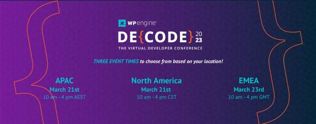 WPengine® DE{ CODE} 2023 THE VIRTUAL DEVELOPER CONFERENCE THREE EVENT TIMES to choose from based on your location! APAC March 21st 10 am - 4pm AEST, North America March 21st 10 am - 4 pm CST, EMEA March 234d 10 am - 4 pm GMT.