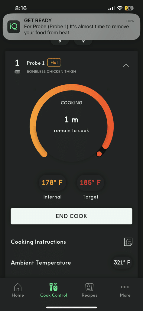 The image is showing the instructions for cooking a boneless chicken thigh, with 8 minutes and 16 seconds remaining to cook at an internal target temperature of 178-185 degrees Fahrenheit. Full Text: 8:16 ~ 38 GET READY now iQ For Probe (Probe 1) It's almost time to remove your food from heat. 1 Probe 1 Hot BONELESS CHICKEN THIGH COOKING 1 m remain to cook 178º F 185º F Internal Target END COOK Cooking Instructions Ambient Temperature 321º F O Home Cook Control Recipes More